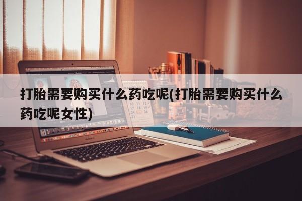 流产药微信购买联系方式打胎需要购买什么药吃呢(打胎需要购买什么药吃呢女性)