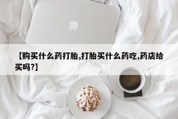 流产药微信购买联系方式【购买什么药打胎,打胎买什么药吃,药店给买吗?】
